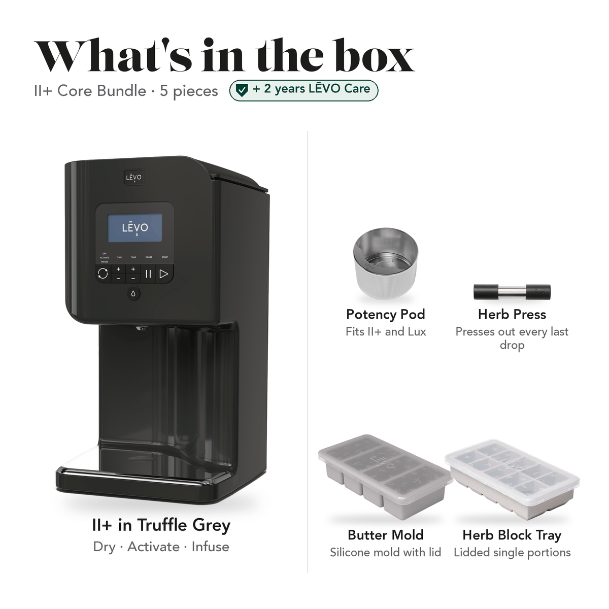 LĒVO II+ Core Bundle in Truffle Grey: what's in the box, 5 pieces: LĒVO II+, Potency Pod, Herb Press, Silicone Butter Mold and Herb Block Tray, plus 2 years of LĒVO Care